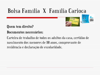 Bolsa Família X Família Carioca

Quem tem direito?
Documentos necessários:
Carteira de trabalho de todos os adultos da casa, certidão de
nascimento dos menores de 18 anos, comprovante de
residência e declaração de escolaridade.
 