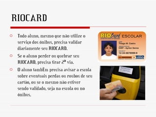RIOCARD
o Todo aluno, mesmo que não utilize o
  serviço dos ônibus, precisa validar
  diariamente seu RIOCARD.
o Se o aluno perder ou quebrar seu
  RIOCARD, precisa tirar 2ª via.
o O aluno também precisa avisar a escola
  sobre eventuais perdas ou roubos de seu
  cartão, ou se o mesmo não estiver
  sendo validado, seja na escola ou no
  ônibus.
 