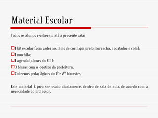 Material Escolar
Todos os alunos receberam até a presente data:

1 kit escolar (com caderno, lápis de cor, lápis preto, borracha, apontador e cola);
1 mochila;
1 agenda (alunos do E.I.);
3 blusas com o logotipo da prefeitura;
Cadernos pedagógicos do 1º e 2º bimestre.

Este material é para ser usado diariamente, dentro de sala de aula, de acordo com a
necessidade do professor.
 