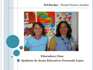 Educadora: Gina  Ajudante de Acção Educativa: Fernanda Lopes Pré-Escolar -  Pessoal Técnico e Auxiliar 
