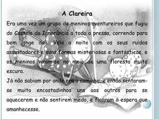 A Clareira Era uma vez um grupo de meninos aventureiros que fugiu do Castelo da Ignorância a toda a pressa, correndo para bem longe dali. Veio a noite com os seus ru í dos assustadores e suas formas misteriosas e fant á sticas, e os meninos viram-se no meio de uma floresta muito escura. J á  não sabiam por onde era o caminho, e então sentaram-se muito encostadinhos uns aos outros para se aquecerem e não sentirem medo, e ficaram  à  espera que amanhecesse. 