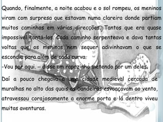 Quando, finalmente, a noite acabou e o sol rompeu, os meninos viram com surpresa que estavam numa clareira donde partiam muitos caminhos em v á rias direc ç ões. Tantos que era quase imposs í vel cont á -los. Cada caminho serpenteava e dava tantas voltas que os meninos nem sequer adivinhavam o que se escondia para al é m de cada curva. Vou por aqui.  –  disse um rapazinho metendo por um deles. Daí a pouco chegava a uma cidade medieval cercada de muralhas no alto das quais as bandeiras esvoaçavam ao vento, atravessou corajosamente a enorme porta e lá dentro viveu muitas aventuras. 