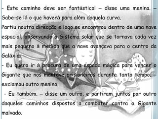 - Este caminho deve ser fant á stico!  –  disse uma menina.  –  Sabe-se l á  o que haver á  para al é m daquela curva. Partiu noutra direc ç ão e logo se encontrou dentro de uma nave espacial, observando o Sistema solar que se tornava cada vez mais pequeno  à  medida que a nave avan ç ava para o centro da Gal á xia. - Eu quero ir  à  procura de uma espada m á gica para vencer o Gigante que nos manteve prisioneiros durante tanto tempo.  –  exclamou outro menino. - Eu tamb é m.  –  disse um outro, e partiram juntos por outro daqueles caminhos dispostos a combater contra o Gigante malvado. 