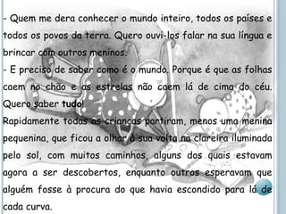 - Quem me dera conhecer o mundo inteiro, todos os países e todos os povos da terra. Quero ouvi-los falar na sua língua e brincar com outros meninos. - E preciso de saber como é o mundo. Porque é que as folhas caem no chão e as estrelas não caem lá de cima do céu. Quero saber  tudo ! Rapidamente todas as crianças partiram, menos uma menina pequenina, que ficou a olhar à sua volta na clareira iluminada pelo sol, com muitos caminhos, alguns dos quais estavam agora a ser descobertos, enquanto outros esperavam que alguém fosse à procura do que havia escondido para lá de cada curva. 