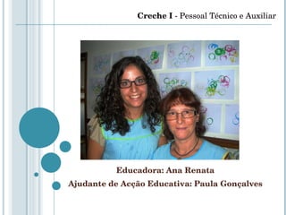 Educadora: Ana Renata Ajudante de Acção Educativa: Paula Gonçalves Creche I  - Pessoal Técnico e Auxiliar 