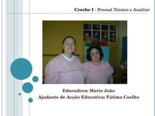 Educadora: Maria João Ajudante de Acção Educativa: Fátima Coelho Creche I  - Pessoal Técnico e Auxiliar 