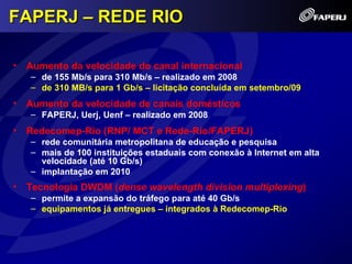 FAPERJ – REDE RIO

• Aumento da velocidade do canal internacional
   – de 155 Mb/s para 310 Mb/s – realizado em 2008
   – de 310 MB/s para 1 Gb/s – licitação concluída em setembro/09
• Aumento da velocidade de canais domésticos
   – FAPERJ, Uerj, Uenf – realizado em 2008
• Redecomep-Rio (RNP/ MCT e Rede-Rio/FAPERJ)
   – rede comunitária metropolitana de educação e pesquisa
   – mais de 100 instituições estaduais com conexão à Internet em alta
     velocidade (até 10 Gb/s)
   – implantação em 2010
• Tecnologia DWDM (dense wavelength division multiplexing)
   – permite a expansão do tráfego para até 40 Gb/s
   – equipamentos já entregues – integrados à Redecomep-Rio
 