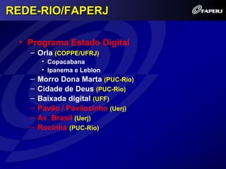 REDE-RIO/FAPERJ

 • Programa Estado Digital
   – Orla (COPPE/UFRJ)
        • Copacabana
        • Ipanema e Leblon
   –   Morro Dona Marta (PUC-Rio)
   –   Cidade de Deus (PUC-Rio)
   –   Baixada digital (UFF)
   –   Pavão / Pavãozinho (Uerj)
   –   Av. Brasil (Uerj)
   –   Rocinha (PUC-Rio)
 