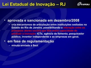 Lei Estadual de Inovação – RJ


• aprovada e sancionada em dezembro/2008
  – cria mecanismos de articulação entre instituições sediadas no
    Estado do Rio de Janeiro, possibilitando a interação entre os
    principais atores sociais que têm maior capacidade de
    produzir a inovação: ICTs, agência de fomento, pesquisador
    público, inventor independente e as empresas em geral.
• em fase de regulamentação
  – minuta enviada à Sect
 