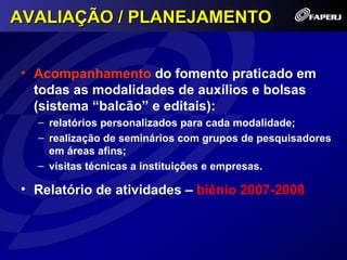 AVALIAÇÃO / PLANEJAMENTO


• Acompanhamento do fomento praticado em
  todas as modalidades de auxílios e bolsas
  (sistema “balcão” e editais):
  – relatórios personalizados para cada modalidade;
  – realização de seminários com grupos de pesquisadores
    em áreas afins;
  – visitas técnicas a instituições e empresas.

• Relatório de atividades – biênio 2007-2008
 