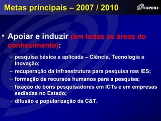 Metas principais – 2007 / 2010


• Apoiar e induzir (em todas as áreas do
 conhecimento):
  – pesquisa básica e aplicada – Ciência, Tecnologia e
    Inovação;
  – recuperação da infraestrutura para pesquisa nas IES;
  – formação de recursos humanos para a pesquisa;
  – fixação de bons pesquisadores em ICTs e em empresas
    sediadas no Estado;
  – difusão e popularização da C&T.
 