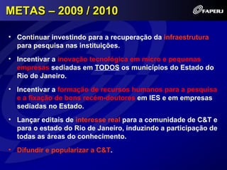 METAS – 2009 / 2010

• Continuar investindo para a recuperação da infraestrutura
  para pesquisa nas instituições.
• Incentivar a inovação tecnológica em micro e pequenas
  empresas sediadas em TODOS os municípios do Estado do
  Rio de Janeiro.
• Incentivar a formação de recursos humanos para a pesquisa
  e a fixação de bons recém-doutores em IES e em empresas
  sediadas no Estado.
• Lançar editais de interesse real para a comunidade de C&T e
  para o estado do Rio de Janeiro, induzindo a participação de
  todas as áreas do conhecimento.
• Difundir e popularizar a C&T.
 