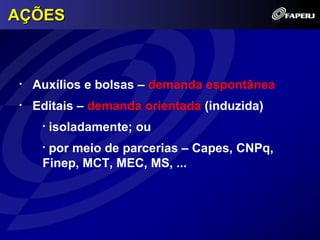 AÇÕES



•   Auxílios e bolsas – demanda espontânea
•   Editais – demanda orientada (induzida)
     •   isoladamente; ou
     •por meio de parcerias – Capes, CNPq,
     Finep, MCT, MEC, MS, ...
 