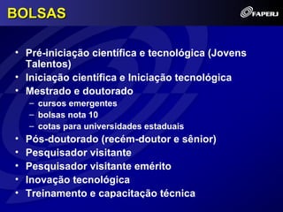 BOLSAS

• Pré-iniciação científica e tecnológica (Jovens
  Talentos)
• Iniciação científica e Iniciação tecnológica
• Mestrado e doutorado
    – cursos emergentes
    – bolsas nota 10
    – cotas para universidades estaduais
•   Pós-doutorado (recém-doutor e sênior)
•   Pesquisador visitante
•   Pesquisador visitante emérito
•   Inovação tecnológica
•   Treinamento e capacitação técnica
 