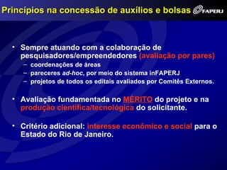 Princípios na concessão de auxílios e bolsas



  • Sempre atuando com a colaboração de
    pesquisadores/empreendedores (avaliação por pares)
     – coordenações de áreas
     – pareceres ad-hoc, por meio do sistema inFAPERJ
     – projetos de todos os editais avaliados por Comitês Externos.

  • Avaliação fundamentada no MÉRITO do projeto e na
    produção científica/tecnológica do solicitante.

  • Critério adicional: interesse econômico e social para o
    Estado do Rio de Janeiro.
 