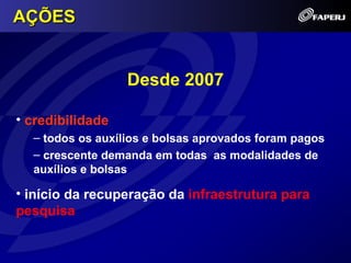 AÇÕES


                  Desde 2007

• credibilidade
  – todos os auxílios e bolsas aprovados foram pagos
  – crescente demanda em todas as modalidades de
  auxílios e bolsas

• início da recuperação da infraestrutura para
pesquisa
 