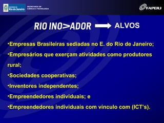 SECRETARIA DE
         CIÊNCIA E TECNOLOGIA




                                        ALVOS

•Empresas Brasileiras sediadas no E. do Rio de Janeiro;
•Empresários que exerçam atividades como produtores
rural;
•Sociedades cooperativas;
•Inventores independentes;
•Empreendedores individuais; e
•Empreendedores individuais com vínculo com (ICT’s).
 