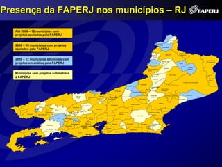 Presença da FAPERJ nos municípios – RJ

          Até 2006 – 12 municípios com
          projetos apoiados pela FAPERJ
                                                                                                                                                                                                                                                                        Varre-Sai


                                                                                                                                                                                                                                                 Porciúncula
          2009 – 55 municípios com projetos
                                                                                                                                                                                                                                                               Natividade
          apoiados pela FAPERJ
                                                                                                                                                                                                                                                                                          Bom Jesus do
                                                                                                                                                                                                                                                                   Itaperuna              Itabapoana
                                                                                                                                                                                                                                              Laje do
                                                                                                                                                                                                                                              Muriaé

          2009 – 12 municípios adicionais com                                                                                                                                                                                                                                                                              São Francisco
                                                                                                                                                                                                                                                              São José de
          projetos em análise pela FAPERJ                                                                                                                                                                                                   Miracema          Ubá                         Italva
                                                                                                                                                                                                                                                                                                                           de Itabapoana



                                                                                                                                                                                                                                                                                                         Cardoso
                                                                                                                                                                                                                                                                 Cambuci
                                                                                                                                                                                                                                     Santo Antônio de                                                    Moreira
                                                                                                                                                                                                                                     Pádua

          Municípios sem projetos submetidos                                                                                                                                                                                                   Aperibé                      São Fidélis

          à FAPERJ                                                                                                                                                                                                                                                                                                            São João da
                                                                                                                                                                                                                                              Itaocara
                                                                                                                                                                                                                                                                                                                              Barra
                                                                                                                                                                                                                                                                                                   Campos dos Goytacazes
                                                                                                                                                                                                                        Cantagalo
                                                                                                                                                                                                    Carmo                                   São
                                                                                                                                                                                                                                            Sebastião do
                                                                                                                                                                                                                                            Alto           Santa Maria
                                                                                                                                 Com. Levy                                                                                         Macuco                  Madalena
                                                                                                                                 Gasparian                                    Sapucaia
                                                                                                                                                                                                            Duas Barras Cordeiro

                                                                                                                                                                                                                                        Trajano de                 Conceição de Macabu                Quissamã
                                                                                                          Rio das                                Três Rios                                Sumidouro
                                                                                                                               Paraíba do                        S. José do Vale                                                        Morais
                                                                                                          Flores
                                                                                                                               Sul                               do Rio Preto                                        Bom Jardim                                                           Carapebus
                                                                              Valença
                                                                                                                                                   Areal
                                                                                                                                                                                                                                                         Macaé
                                                                                                                                                                                                        Nova Friburgo
                                                                                                                                                                      Teresópolis
                                                                                                                    Paty do Alferes
                                          Quatis                                                    Vassouras
                                  Porto                            Barra do                                                                  Petrópolis
             Itatiaia             Real              Volta          Piraí                                                                                                                                                                                   Rio das Ostras
                                                                                                                Miguel
                                                    Redonda                                   Eng. Paulo de     Pereira                                                             Cachoeiras de                                     Casimiro de Abreu
                        Resende                                                               Frontin                                                                               Macacu
                                      Barra Mansa             Pinheiral                 Mendes                                                                   Guapimirim                                       Silva Jardim
                                                                                                                 Nova Iguaçú    Duque de            Magé
                                                                      Piraí             Paracambi                                                                                                                                                 Cabo Frio
                                                                                                                                Caxias
                                                                                                     Japeri
                                                                                                                          Belford
                                                                                                 Queimados                Roxo                                           Itaboraí               Rio Bonito              Araruama            São Pedro da
                                                     Rio Claro                                                                                                                         Tanguá                                               Aldeia
                                                                                        Seropédica                Mesquita S. J. de Meriti
                                                                                                                                                               São                                                                 Iguaba                            Armação de
                                                                                                                    Nilópolis                                  Gonçalo                                                             Grande                            Búzios
                                                                              Itaguaí
                                                                                                                                                                                                      Saquarema
               Angra dos Reis                      Mangaratiba                                                Rio de                                       Niterói            Maricá                                                Arraial do Cabo
                                                                                                              Janeiro




 Parati
 