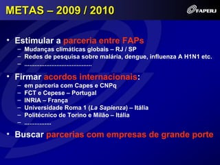 METAS – 2009 / 2010

• Estimular a parceria entre FAPs
  – Mudanças climáticas globais – RJ / SP
  – Redes de pesquisa sobre malária, dengue, influenza A H1N1 etc.
  – ........................................

• Firmar acordos internacionais:
  –   em parceria com Capes e CNPq
  –   FCT e Cepese – Portugal
  –   INRIA – França
  –   Universidade Roma 1 (La Sapienza) – Itália
  –   Politécnico de Torino e Milão – Itália
  –   ................

• Buscar parcerias com empresas de grande porte
 