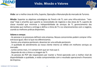 Visão, Missão e ValoresVisão: ser a melhor área de Infra, Suporte, Operação e Manutenção do mercado de Turismo.Missão: Suportar os objetivos estratégicos da Trend e de TI, com uma infra-estrutura  “non-stop” hoje e amanhã, que suporte as necessidades de negócios e das áreas de TI, suporte de classe mundial que minimize a indisponibilidade de serviços de TI, gerenciamento das demandas que melhore a entrega e defina o ritmo de TI e os relacionamentos com o negócio, usando as melhores práticas disponíveis.Valores e crenças: . As pessoas e os processos definem esta empresa. Nossos concorrentes podem comprar infra-estrutura igual, não é aí que nos diferenciamos.. Somos uma empresa pontocom, devemos ter uma atitude pontocom.. A qualidade do atendimento ao nosso cliente interno se reflete em melhores serviços ao mercado.. Juntos somos mais, 1+1 sempre tem que ser mais que 2.. Depende de nós o ritmo e a imagem de TI.. As pessoas do PCP são responsáveis por manter a Trend operando com o melhor nível de disponibilidade e qualidade, e estão comprometidas com o resultado operacional e financeiro da Empresa.