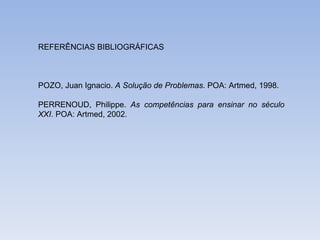 REFERÊNCIAS BIBLIOGRÁFICAS POZO, Juan Ignacio.  A Solução de Problemas . POA: Artmed, 1998. PERRENOUD, Philippe.  As competências para ensinar no século XXI . POA: Artmed, 2002. 