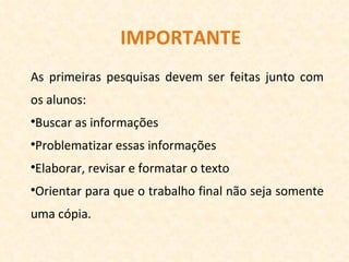 IMPORTANTE As primeiras pesquisas devem ser feitas junto com os alunos: Buscar as informações Problematizar essas informações Elaborar, revisar e formatar o texto Orientar para que o trabalho final não seja somente uma cópia. 