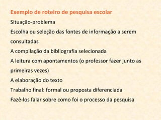 Exemplo de roteiro de pesquisa escolar  Situação-problema Escolha ou seleção das fontes de informação a serem consultadas A compilação da bibliografia selecionada A leitura com apontamentos (o professor fazer junto as primeiras vezes) A elaboração do texto Trabalho final: formal ou proposta diferenciada Fazê-los falar sobre como foi o processo da pesquisa 