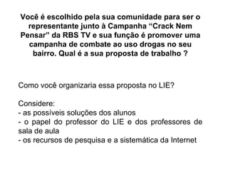 Você é escolhido pela sua comunidade para ser o representante junto à Campanha “Crack Nem Pensar” da RBS TV e sua função é promover uma campanha de combate ao uso drogas no seu bairro. Qual é a sua proposta de trabalho ? Como você organizaria essa proposta no LIE? Considere: - as possíveis soluções dos alunos - o papel do professor do LIE e dos professores de sala de aula - os recursos de pesquisa e a sistemática da Internet 