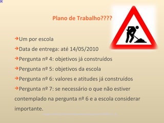 Plano de Trabalho???? Um por escola Data de entrega: até 14/05/2010 Pergunta nº 4: objetivos já construídos Pergunta nº 5: objetivos da escola Pergunta nº 6: valores e atitudes já construídos Pergunta nº 7: se necessário o que não estiver contemplado na pergunta nº 6 e a escola considerar importante. Imagem: http://produtorindependente.blogspot.com/2009_01_01_... 