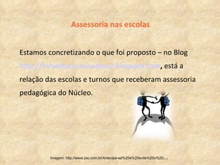 Assessoria nas escolas Estamos concretizando o que foi proposto – no Blog  http://infoeducacaxiasdosul.blogspot.com ,  está a relação das escolas e turnos que receberam assessoria pedagógica do Núcleo. Imagem: http://www.zsc.com.br/Antecipe-se%20e%20evite%20o%20 ...  