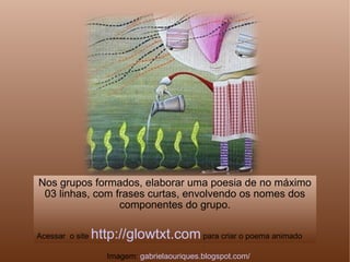 Nos grupos formados, elaborar uma poesia de no máximo 03 linhas, com frases curtas, envolvendo os nomes dos componentes do grupo. Acessar  o site  http://glowtxt.com  para criar o poema animado Imagem:  gabrielaouriques.blogspot.com/ 