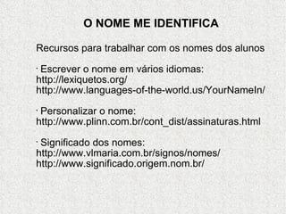 O NOME ME IDENTIFICA Recursos para trabalhar com os nomes dos alunos Escrever o nome em vários idiomas: http://lexiquetos.org/ http://www.languages-of-the-world.us/YourNameIn/ Personalizar o nome: http://www.plinn.com.br/cont_dist/assinaturas.html Significado dos nomes: http://www.vlmaria.com.br/signos/nomes/ http://www.significado.origem.nom.br/ 