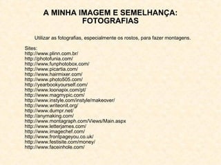 A MINHA IMAGEM E SEMELHANÇA: FOTOGRAFIAS Utilizar as fotografias, especialmente os rostos, para fazer montagens. Sites: http://www.plinn.com.br/ http://photofunia.com/ http://www.funphotobox.com/ http://www.picartia.com/ http://www.hairmixer.com/ http://www.photo505.com/ http://yearbookyourself.com/ http://www.loonapix.com/pt/ http://www.magmypic.com/ http://www.instyle.com/instyle/makeover/ http://www.writeonit.org/ http://www.dumpr.net/ http://anymaking.com/ http://www.montagraph.com/Views/Main.aspx http://www.letterjames.com/ http://www.imagechef.com/ http://www.frontpageyou.co.uk/ http://www.festisite.com/money/ http://www.faceinhole.com/ 