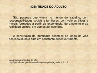IDENTIDADE DO ADULTO São pessoas que vivem no mundo do trabalho, com responsabilidades sociais e familiares, com valores éticos e morais formados a partir da experiência, do ambiente e da realidade cultural em que estão inseridos. A construção da identidade acontece ao longo da vida dos indivíduos e está em constante desenvolvimento. Informações retiradas do site: http://portal.mec.gov.br/secad/arquivos/pdf/eja_caderno1.pdf 
