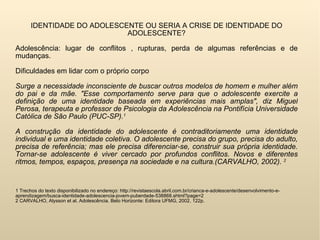 IDENTIDADE DO ADOLESCENTE OU SERIA A CRISE DE IDENTIDADE DO ADOLESCENTE? Adolescência: lugar de conflitos , rupturas, perda de algumas referências e de mudanças.  Dificuldades em lidar com o próprio corpo Surge a necessidade inconsciente de buscar outros modelos de homem e mulher além do pai e da mãe. "Esse comportamento serve para que o adolescente exercite a definição de uma identidade baseada em experiências mais amplas", diz Miguel Perosa, terapeuta e professor de Psicologia da Adolescência na Pontifícia Universidade Católica de São Paulo (PUC-SP). 1 A construção da identidade do adolescente é contraditoriamente uma identidade individual e uma identidade coletiva. O adolescente precisa do grupo, precisa do adulto, precisa de referência; mas ele precisa diferenciar-se, construir sua própria identidade. Tornar-se adolescente é viver cercado por profundos conflitos. Novos e diferentes ritmos, tempos, espaços, presença na sociedade e na cultura.(CARVALHO, 2002).  2   1 Trechos do texto disponibilizado no endereço: http://revistaescola.abril.com.br/crianca-e-adolescente/desenvolvimento-e-aprendizagem/busca-identidade-adolescencia-jovem-puberdade-538868.shtml?page=2 2 CARVALHO, Alysson et al. Adolescência. Belo Horizonte: Editora UFMG, 2002. 122p. 