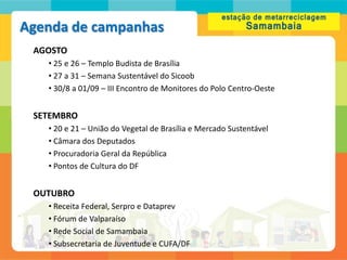 Agenda de campanhas
 AGOSTO
   • 25 e 26 – Templo Budista de Brasília
   • 27 a 31 – Semana Sustentável do Sicoob
   • 30/8 a 01/09 – III Encontro de Monitores do Polo Centro-Oeste


 SETEMBRO
   • 20 e 21 – União do Vegetal de Brasília e Mercado Sustentável
   • Câmara dos Deputados
   • Procuradoria Geral da República
   • Pontos de Cultura do DF


 OUTUBRO
   • Receita Federal, Serpro e Dataprev
   • Fórum de Valparaíso
   • Rede Social de Samambaia
   • Subsecretaria de Juventude e CUFA/DF
 