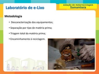 Laboratório de e-Lixo
Metodologia
  • Descaracterização dos equipamentos;

  • Separação por tipo de matéria prima;

  • Triagem total da matéria prima;

  • Encaminhamento à reciclagem.
 