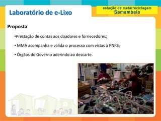 Laboratório de e-Lixo
Proposta
  •Prestação de contas aos doadores e fornecedores;

  • MMA acompanha e valida o processo com vistas à PNRS;

  • Órgãos do Governo aderindo ao descarte.
 