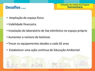 Desafios ....

• Ampliação do espaço físico

• Viabilidade financeira

• Instalação do laboratório de lixo eletrônico no espaço próprio

• Aumentar o número de bolsistas

• Trocar os equipamentos doados a cada 02 anos

• Estabelecer uma ação contínua de Educação Ambiental
 