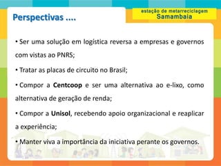 Perspectivas ....

• Ser uma solução em logística reversa a empresas e governos
com vistas ao PNRS;

• Tratar as placas de circuito no Brasil;

• Compor a Centcoop e ser uma alternativa ao e-lixo, como
alternativa de geração de renda;

• Compor a Unisol, recebendo apoio organizacional e reaplicar
a experiência;

• Manter viva a importância da iniciativa perante os governos.
 