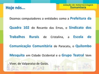 Hoje nós...

  Doamos computadores a entidades como a Prefeitura da

  Quadra 102 do Recanto das Emas, o Sindicato dos

  Trabalhos      Rurais    de      Cristalina,   a   Escola   de

  Comunicação Comunitária de Paracatu, o Quilombo

  Mesquita em Cidade Ocidental e o Grupo Teatral Vem

  Viver, de Valparaíso de Goiás.
 