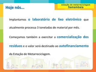 Hoje nós...

  Implantamos o laboratório de lixo eletrônico que

  atualmente processa 3 toneladas de material por mês.

  Começamos também a exercitar a comercialização dos

  resíduos e o valor será destinado ao autofinanciamento

  da Estação de Metarreciclagem.
 
