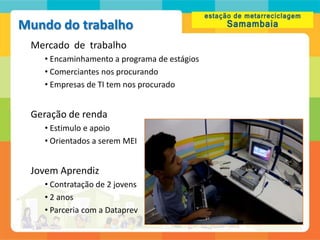Mundo do trabalho
 Mercado de trabalho
   • Encaminhamento a programa de estágios
   • Comerciantes nos procurando
   • Empresas de TI tem nos procurado


 Geração de renda
   • Estimulo e apoio
   • Orientados a serem MEI


 Jovem Aprendiz
   • Contratação de 2 jovens
   • 2 anos
   • Parceria com a Dataprev
 