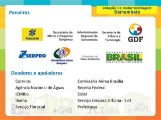 Parceiros




Doadores e apoiadores
  Correios                    Comissária Aérea Brasília
  Agência Nacional de Águas   Receita Federal
  ICMBio                      Sistel
  Ibama                       Serviço Limpeza Urbana - SLU
  Serviço Florestal           Prefeituras
 