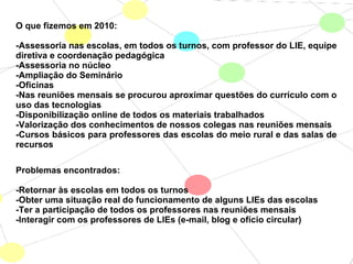 O que fizemos em 2010:
-Assessoria nas escolas, em todos os turnos, com professor do LIE, equipe
diretiva e coordenação pedagógica
-Assessoria no núcleo
-Ampliação do Seminário
-Oficinas
-Nas reuniões mensais se procurou aproximar questões do currículo com o
uso das tecnologias
-Disponibilização online de todos os materiais trabalhados
-Valorização dos conhecimentos de nossos colegas nas reuniões mensais
-Cursos básicos para professores das escolas do meio rural e das salas de
recursos
Problemas encontrados:
-Retornar às escolas em todos os turnos
-Obter uma situação real do funcionamento de alguns LIEs das escolas
-Ter a participação de todos os professores nas reuniões mensais
-Interagir com os professores de LIEs (e-mail, blog e ofício circular)
 
