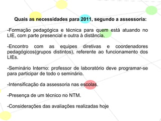 Quais as necessidades para 2011, segundo a assessoria:
-Formação pedagógica e técnica para quem está atuando no
LIE, com parte presencial e outra à distância.
-Encontro com as equipes diretivas e coordenadores
pedagógicos(grupos distintos), referente ao funcionamento dos
LIEs.
-Seminário Interno: professor de laboratório deve programar-se
para participar de todo o seminário.
-Intensificação da assessoria nas escolas.
-Presença de um técnico no NTM.
-Considerações das avaliações realizadas hoje
 
