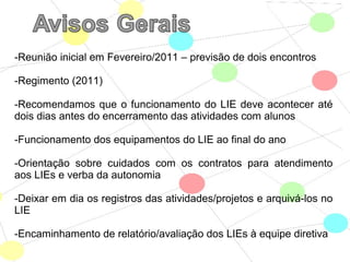 -Reunião inicial em Fevereiro/2011 – previsão de dois encontros
-Regimento (2011)
-Recomendamos que o funcionamento do LIE deve acontecer até
dois dias antes do encerramento das atividades com alunos
-Funcionamento dos equipamentos do LIE ao final do ano
-Orientação sobre cuidados com os contratos para atendimento
aos LIEs e verba da autonomia
-Deixar em dia os registros das atividades/projetos e arquivá-los no
LIE
-Encaminhamento de relatório/avaliação dos LIEs à equipe diretiva
 