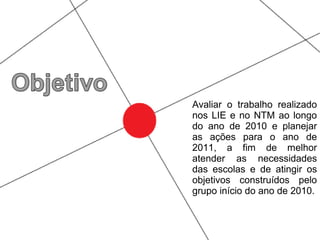 Avaliar o trabalho realizado
nos LIE e no NTM ao longo
do ano de 2010 e planejar
as ações para o ano de
2011, a fim de melhor
atender as necessidades
das escolas e de atingir os
objetivos construídos pelo
grupo início do ano de 2010.
 