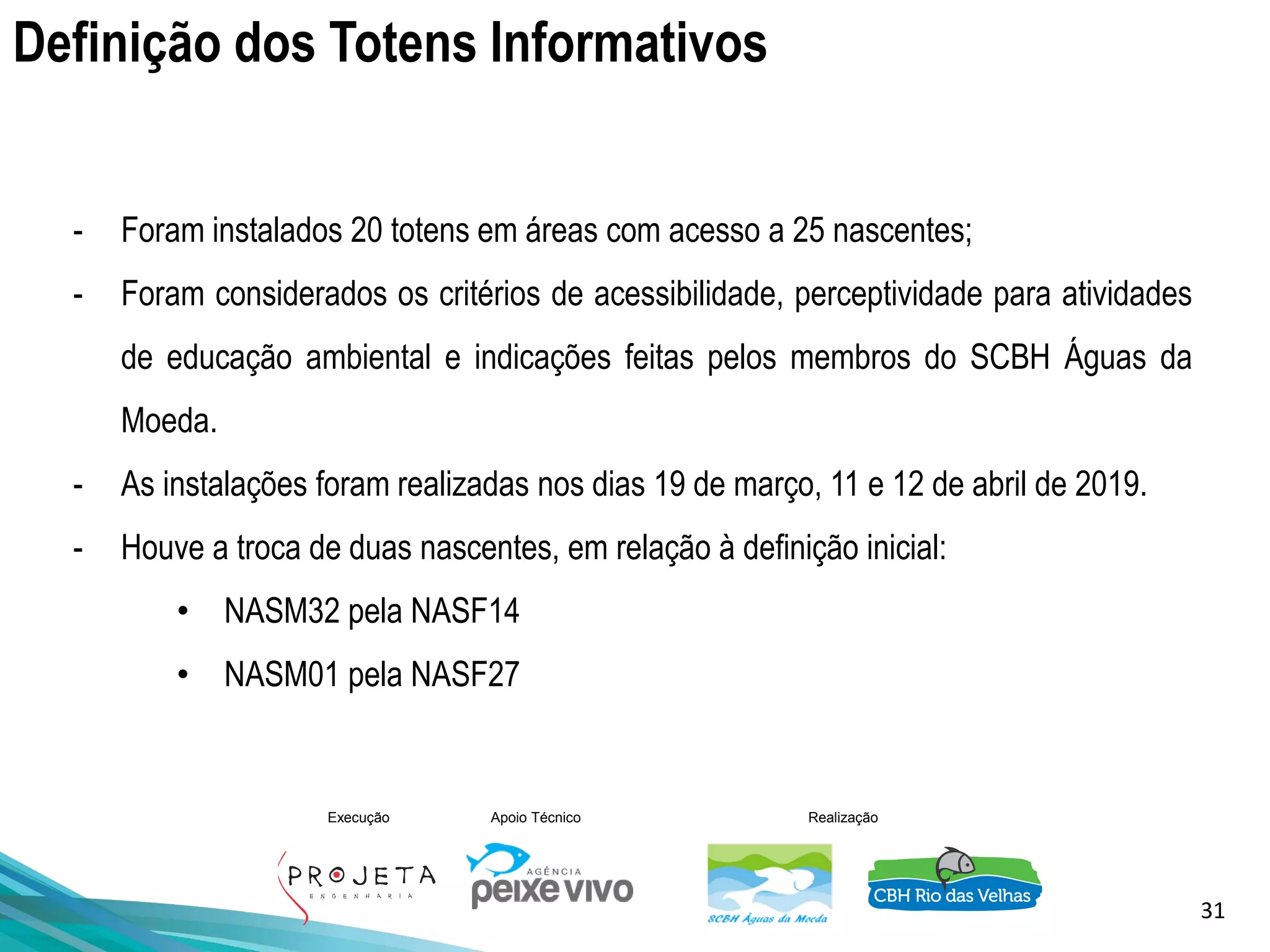 31
Execução Apoio Técnico Realização
- Foram instalados 20 totens em áreas com acesso a 25 nascentes;
- Foram considerados os critérios de acessibilidade, perceptividade para atividades
de educação ambiental e indicações feitas pelos membros do SCBH Águas da
Moeda.
- As instalações foram realizadas nos dias 19 de março, 11 e 12 de abril de 2019.
- Houve a troca de duas nascentes, em relação à definição inicial:
• NASM32 pela NASF14
• NASM01 pela NASF27
Definição dos Totens Informativos
 