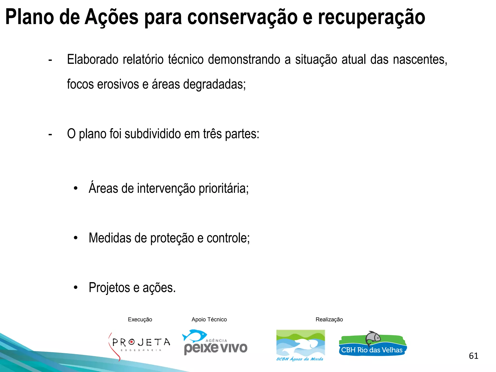 61
Execução Apoio Técnico Realização
Plano de Ações para conservação e recuperação
- Elaborado relatório técnico demonstrando a situação atual das nascentes,
focos erosivos e áreas degradadas;
- O plano foi subdividido em três partes:
• Áreas de intervenção prioritária;
• Medidas de proteção e controle;
• Projetos e ações.
 